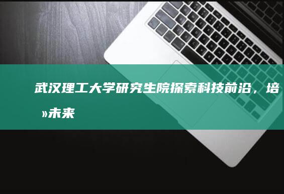 武汉理工大学研究生院：探索科技前沿，培养未来领军人才